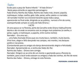 Teatro
Guião para a peça de Teatro Infantil: “ A Fada Oriana “
Nesta peça entrarão as seguintes personagens:
Fada Oriana; Rainha das Fadas; Rainha das Fadas más; árvore; papoila;
malmequer; tulipa; coelho; galo; leão; peixe; velha; poeta e o narrador.
(O narrador manter-se-á invisível durante quase toda a peça,
aparecendo no final onde, dirigindo-se ao público, narrará o fim do conto,
acompanhando sempre os actos da Fada Oriana.)
I ACTO
(A cena passa-se na floresta, perto do Carvalho onde Oriana habitualmente
dorme e do rio onde se encontra com os amigos mais próximos (o coelho, o
peixe, o galo, o malmequer, a papoila, entre outros tantos)
Narrador: - Era uma vez…
… uma fada chamada Oriana que era muito boa e, também, muito bonita.
Vivia livre, alegre e feliz dançando nos campos, nos montes, nos bosques
jardins e nas praias.
(Cantarolando para os amigos ela dança demonstrando alegria e felicidade)
Narrador: Aproximando-se, a rainha das fadas diz-lhe:
Rainha das Fadas: - Oriana vem comigo.
Narrador: Dirigem-se ao cimo de um monte e apontando para a floresta (e,
também, para o local onde estavam os amigos) a fada das rainhas, diz-lhe de novo:
Rainha das Fadas: - Oriana, entrego-te esta floresta.
 