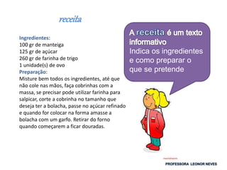 receita
Ingredientes:
100 gr de manteiga
125 gr de açúcar
260 gr de farinha de trigo
1 unidade(s) de ovo
Preparação:
Misture bem todos os ingredientes, até que
não cole nas mãos, faça cobrinhas com a
massa, se precisar pode utilizar farinha para
salpicar, corte a cobrinha no tamanho que
deseja ter a bolacha, passe no açúcar refinado
e quando for colocar na forma amasse a
bolacha com um garfo. Retirar do forno
quando começarem a ficar douradas.
Indica os ingredientes
e como preparar o
que se pretende
 
