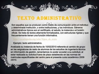 TEXTO ADMINISTRATIVO
Son aquellos que se producen como medio de comunicación entre el individuo
y determinada institución, o entre instituciones, y los individuos. Géneros
administrativos típicos son el certificado, el saludo, la instancia o el boletín
oficial. Se trata de textos altamente formalizados, con estructuras rígidas y que
frecuentemente tienen una función informativa.
Ejemplo: texto administrativo.
http://es.wikipedia.org/wiki/Tipos_de_texto
Analizada su instancia de fecha de 10/02/2010 referente al cambio de grupo
en las asignaturas de resto de alumnos de los estudios de ingeniería técnica
en información de gestión, lamentamos no poder acceder a su solicitud, al
estar realizada su solicitud fuera de plazo establecido en las normas de
matriculas especificadas del centro para el presente curso académico 2009
/2010.
 