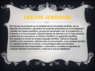 TEXTOS JURÍDICOS
Son los que se producen en el contexto de la comunidad científica, con la
intención de presentar o demostrar los avances producidos por la investigación.
También son textos científicos, aunque de transmisión oral, la Conferencia, la
Ponencia o la Comunicación. Géneros típicos de este tipo son la Tesis doctoral,
la Memoria de Licenciatura, el Artículo científico o la geografía científica.
Son aquellos en donde se emplea lenguaje científico. Siendo el lenguaje
científico todo mecanismo utilizado para la comunicación, cuyo universo se sitúa
en cualquier ámbito de la ciencia, ya se produzca esta comunicación
exclusivamente entre especialistas, o entre ellos y el público en general, en
cualquier situación comunicativa y canal en la que se establezca.
http://es.wikipedia.org/wiki/Tipos_de_texto
 
