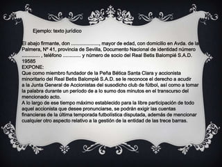 El abajo firmante, don ...................., mayor de edad, con domicilio en Avda. de la
Palmera, Nº 41, provincia de Sevilla, Documento Nacional de identidad número
............. , teléfono ............. y número de socio del Real Betis Balompié S.A.D.
19585
EXPONE:
Que como miembro fundador de la Peña Bética Santa Clara y accionista
minoritario del Real Betis Balompié S.A.D. se le reconoce el derecho a acudir
a la Junta General de Accionistas del susodicho club de fútbol, así como a tomar
la palabra durante un período de a lo sumo dos minutos en el transcurso del
mencionado acto.
A lo largo de ese tiempo máximo establecido para la libre participación de todo
aquel accionista que desee pronunciarse, se podrán exigir las cuentas
financieras de la última temporada futbolística disputada, además de mencionar
cualquier otro aspecto relativo a la gestión de la entidad de las trece barras.
Ejemplo: texto jurídico
 
