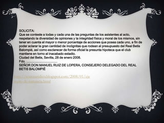 SOLICITA:
Que se conteste a todas y cada una de las preguntas de los asistentes al acto,
respetando la diversidad de opiniones y la integridad física y moral de los mismos, sin
tener en cuenta el mayor o menor porcentaje de acciones que posea cada uno, a fin de
poder aclarar la gran cantidad de incógnitas que rodean al presupuesto del Real Betis
Balompié, así como esclarecer de forma oficial la presunta hipoteca que el club
mantiene en torno al inacabado estadio.
Ciudad del Betis, Sevilla, 28 de enero 2008.
Fdo. ...................................
SEÑOR DON MANUEL RUIZ DE LOPERA, CONSEJERO DELEGADO DEL REAL
BETIS BALOMPIÉ
http://textojuridico.blogspot.com/2008/01/eje
mplo-de-instancia.html
 