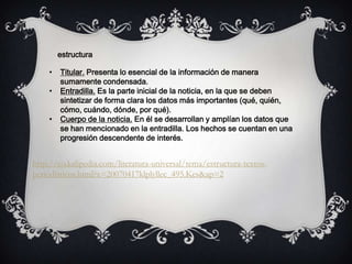 • Titular. Presenta lo esencial de la información de manera
sumamente condensada.
• Entradilla. Es la parte inicial de la noticia, en la que se deben
sintetizar de forma clara los datos más importantes (qué, quién,
cómo, cuándo, dónde, por qué).
• Cuerpo de la noticia. En él se desarrollan y amplían los datos que
se han mencionado en la entradilla. Los hechos se cuentan en una
progresión descendente de interés.
estructura
http://co.kalipedia.com/literatura-universal/tema/estructura-textos-
periodisticos.html?x=20070417klplyllec_495.Kes&ap=2
 