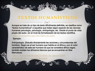 TEXTOS HUMANÍSTICOS
Aunque se trata de un tipo de texto difícilmente definible, se clasifica como
"textos humanísticos" a aquellos que tratan algún aspecto de las ciencias
humanas psicología, psicología, antropología, etc. Desde el punto de vista
propio del autor, sin el nivel de formalización de los textos científica.
Antropología. (Estudia directamente las acciones y circunstancias del
hombre). Negro es el ser humano que habita en el áfrica y por el color
característico de este ser humano es que se considera áfrica negra;
también existen los africanos blancos que se encuentran en libia
Marruecos.
http://www.ejemplode.com/12-clases_de_espanol/2394-
ejemplo_de_textos_humanisticos.html
Ejemplo:
http://es.wikipedia.org/wiki/Tipos_de_texto
 