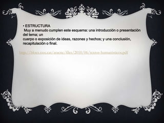 • ESTRUCTURA
Muy a menudo cumplen este esquema: una introducción o presentación
del tema; un
cuerpo o exposición de ideas, razones y hechos; y una conclusión,
recapitulación o final.
http://blocs.xtec.cat/aracne/files/2010/06/textos-humanisticos.pdf
 