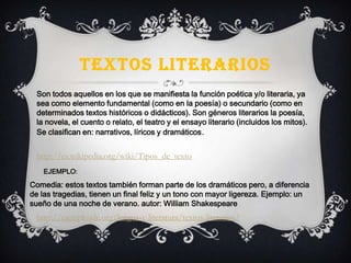 TEXTOS LITERARIOS
Son todos aquellos en los que se manifiesta la función poética y/o literaria, ya
sea como elemento fundamental (como en la poesía) o secundario (como en
determinados textos históricos o didácticos). Son géneros literarios la poesía,
la novela, el cuento o relato, el teatro y el ensayo literario (incluidos los mitos).
Se clasifican en: narrativos, líricos y dramáticos.
http://es.wikipedia.org/wiki/Tipos_de_texto
EJEMPLO:
Comedia: estos textos también forman parte de los dramáticos pero, a diferencia
de las tragedias, tienen un final feliz y un tono con mayor ligereza. Ejemplo: un
sueño de una noche de verano. autor: William Shakespeare
http://ejemplosde.org/lengua-y-literatura/textos-literarios/
 