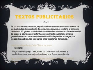 TEXTOS PUBLICITARIOS
Es un tipo de texto especial, cuya función es convencer al lector acerca de
las cualidades de un artículo de consumo o servicio, e incitarlo al consumo
del mismo. El género publicitario fundamental es el anuncio. Esta necesidad
de atraer la atención del lector hace que el texto publicitario emplee
generalmente recursos como la combinación de palabra e imagen, los
juegos de palabras, los eslóganes o las tipografías llamativas.
http://es.wikipedia.org/wiki/Tipos_de_texto
Llego tu nuevo yogurt Yes,ahora con vitaminas adicionales y
probioticos,para una mejor digestión y una figura espectacular.
Ejemplo:
http://es.answers.yahoo.com/question/index?qid=20100527104835A
A1aa5o
 