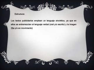 Estructura:
Los textos publicitarios emplean un lenguaje sincrético, ya que en
ellos se entremezclan el lenguaje verbal (oral y/o escrito) y la imagen
(fija y/o en movimiento)
 
