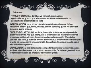 TITULO Y ENTRADA: del título ya hemos hablado varias
oportunidades, y en lo que a la entrada se refiere esta debe dar un
acercamiento al contenido del texto
INTRODUCCIÓN: es el primer párrafo descriptivo en el que se deben
responder a las 6: qué, cómo, cuándo, dónde, por qué y quién. No debe ser
la misma que la entrada.
CUERPO DEL ARTÍCULO: se debe desarrollar la información siguiendo la
pirámide invertida, hay que jerarquizar la información de manera que lo más
importante esté al principio. Se recomienda que la redacción Web de los
párrafos sea corta, y además recurrir a subtítulos, o divisiones de manera que a
la vista no se vea como un aglomerado de palabras, lo que provocaría que el
lector se sienta agobiado
CONCLUSIÓN: al final del artículo es importante sintetizar la información que
se desarrolló, de manera que el texto cierre el ciclo. De esta se generará en el
lector una sensación de totalidad, de conexión global.
http://www.equiposcreativos.com/blog/redaccion-de-contenidos/estructura-
articulos-digitales
Estructura:
 