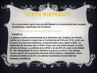 TEXTO HISTÓRICO
Es un documento escrito que permite obtener un conocimiento más completo
diversificado y significativo de la historia.
La agresiva política expansionista de la Alemania nazi, dirigida a la revisión
radical de la situación creada tras la Conferencia de París de 1919, contó con
el apoyo de potencias totalitarias y expansionistas como Japón e Italia. La
rápida derrota francesa dejó al Reino Unido sólo ante Hitler durante un corto
período de tiempo. La entrada de la URSS y de los EE.UU. junto a los Aliados
en 1941 desequilibró de forma definitiva la guerra a su favor. Una alianza
"contra natura" de las grandes potencias democráticas y capitalistas y de la
dictadura soviética puso fin a los afanes imperialistas de los sistemas
fascistas y totalitarios.
EJEMPLO:
http://espanol.answers.yahoo.com/question/index?qid=20110906225153AALT
GFT
http://es.wikipedia.org/wiki/Tipos_de_texto
 