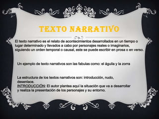 TEXTO NARRATIVO
El texto narrativo es el relato de acontecimientos desarrollados en un tiempo o
lugar determinado y llevados a cabo por personajes reales o imaginarios,
siguiendo un orden temporal o causal, este se puede escribir en prosa o en verso.
Un ejemplo de texto narrativos son las fabulas como: el águila y la zorra
La estructura de los textos narrativos son: introducción, nudo,
desenlace.
INTRODUCCIÓN: El autor plantea aquí la situación que va a desarrollar
y realiza la presentación de los personajes y su entorno.
 