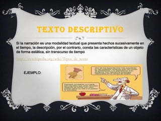 TEXTO DESCRIPTIVO
Si la narración es una modalidad textual que presenta hechos sucesivamente en
el tiempo, la descripción, por el contrario, consta las características de un objeto
de forma estática, sin transcurso de tiempo
http://es.wikipedia.org/wiki/Tipos_de_texto
EJEMPLO:
 