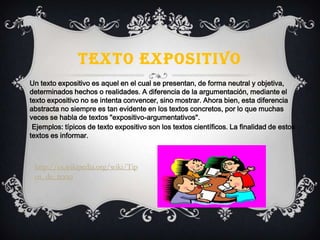 TEXTO EXPOSITIVO
Un texto expositivo es aquel en el cual se presentan, de forma neutral y objetiva,
determinados hechos o realidades. A diferencia de la argumentación, mediante el
texto expositivo no se intenta convencer, sino mostrar. Ahora bien, esta diferencia
abstracta no siempre es tan evidente en los textos concretos, por lo que muchas
veces se habla de textos "expositivo-argumentativos".
Ejemplos: típicos de texto expositivo son los textos científicos. La finalidad de estos
textos es informar.
http://es.wikipedia.org/wiki/Tip
os_de_texto
 