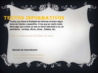 TEXTOS INFORMATIVOS
Textos que tiene la finalidad de informar al lector algún
tema de interés o especifico. A los que en cierto modo
tiene algo que contar ya sea un tema relevante o no, en
periódicos , revistas, libros, obras , folletos, etc.
http://es.wikipedia.org/wiki/Tipos_de_texto
Ejemplo de memorándum
http://ejemplosde.org/lengua-y-
literatura/textos-informativos/
 