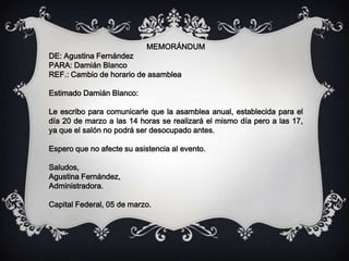 MEMORÁNDUM
DE: Agustina Fernández
PARA: Damián Blanco
REF.: Cambio de horario de asamblea
Estimado Damián Blanco:
Le escribo para comunicarle que la asamblea anual, establecida para el
día 20 de marzo a las 14 horas se realizará el mismo día pero a las 17,
ya que el salón no podrá ser desocupado antes.
Espero que no afecte su asistencia al evento.
Saludos,
Agustina Fernández,
Administradora.
Capital Federal, 05 de marzo.
 