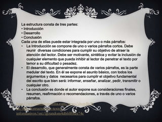 La estructura consta de tres partes:
• Introducción
• Desarrollo
• Conclusión
Cada una de ellas puede estar integrada por uno o más párrafos:
• La Introducción se compone de uno o varios párrafos cortos. Debe
reunir diversas condiciones para cumplir su objetivo de atraer la
atención del lector. Debe ser motivante, sintética y evitar la inclusión de
cualquier elemento que pueda inhibir al lector de penetrar el texto por
temor a su dificultad o pesadez.
• El desarrollo, que generalmente consta de varios párrafos, es la parte
medular del texto. En él se expone el asunto básico, con todos los
argumentos y datos necesarios para cumplir el objetivo fundamental
del escrito que bien será: informar, enseñar, analizar, pedir, transmitir o
cualquier otro.
• La conclusión es donde el autor expone sus consideraciones finales,
resumen, reafirmación o recomendaciones, a través de uno o varios
párrafos.
http://www.archivonorma.com/news/showByTi
tle/title/Estructura-de-textos-
informativos/src/@random4d66ff06ee74c
 