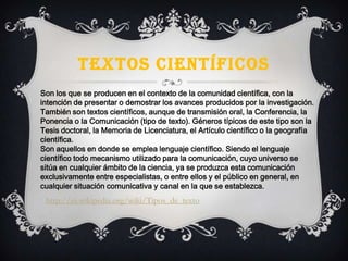TEXTOS CIENTÍFICOS
Son los que se producen en el contexto de la comunidad científica, con la
intención de presentar o demostrar los avances producidos por la investigación.
También son textos científicos, aunque de transmisión oral, la Conferencia, la
Ponencia o la Comunicación (tipo de texto). Géneros típicos de este tipo son la
Tesis doctoral, la Memoria de Licenciatura, el Artículo científico o la geografía
científica.
Son aquellos en donde se emplea lenguaje científico. Siendo el lenguaje
científico todo mecanismo utilizado para la comunicación, cuyo universo se
sitúa en cualquier ámbito de la ciencia, ya se produzca esta comunicación
exclusivamente entre especialistas, o entre ellos y el público en general, en
cualquier situación comunicativa y canal en la que se establezca.
http://es.wikipedia.org/wiki/Tipos_de_texto
 