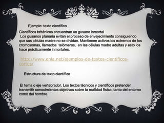 Científicos británicos encuentran un gusano inmortal
Los gusanos planaria evitan el proceso de envejecimiento consiguiendo
que sus células madre no se dividan. Mantienen activos los extremos de los
cromosomas, llamados telómeros, en las células madre adultas y esto los
hace prácticamente inmortales.
http://www.enla.net/ejemplos-de-textos-cientificos-
cortos/
Ejemplo: texto científico
El tema o eje vertebrador. Los textos técnicos y científicos pretender
transmitir conocimientos objetivos sobre la realidad física, tanto del entorno
como del hombre.
Estructura de texto científico
 