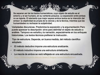 Se separan así de los textos humanísticos, cuyo objeto de estudio es el
entorno y el ser humano, en su vertiente psíquica. La separación entre ambas
no es tajante. El elemento que mejor separa ambos textos es la intención del
emisor: la objetividad es propia de la ciencia y de la técnica, mientras que las
humanidades no rechazan la subjetividad.
Variedades discursivas. Predomina la exposición y la argumentación Pero
puede aparecer la descripción: sirve para delimitar el objeto de estudio a
análisis. Tampoco es extraña y la narración, especialmente en los enfoques
historicistas. Los textos técnicos prefieren la instrucción .
Tipo de estructura. Depende, en buena medida, del método científico
adoptado.
• El método deductivo impone una estructura analizante.
• El método inductivo impone una estructura sintetizante.
• La mezcla de ambos se verá reflejada en una estructura encuadrada.
http://mimosa.pntic.mec.es/ajuan3/lengua/tcient.htm#estruct
 
