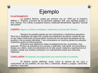 Ejemplo
PLANTEAMIENTO:
La palabra folclore, usada por primera vez en 1846 por el británico
William J. Thomas, proviene de los términos ingleses: folk, que significa pueblo, y
lore, ciencia. Por o tanto, la palabra folclore, traducida literalmente, significa "ciencia
del pueblo".
CUERPO: Sigue un criterio cronológico: historia de la ciencia del "folclore".
Siempre ha existido interés por las costumbres y tradiciones populares.
Pero fue a mediados del siglo XIX cuando los estudiosos se dieron cuenta de que
en las viejas tradiciones se encerraban muchos de los secretos del pasado de los
pueblos y de su propia identidad. Y así comenzaron en muchos países los estudios
metódicos sobre la cultura popular.
El terreno que abarcaron estas investigaciones fue, al principio, muy
reducido. Primero se estudiaron los cuentos y leyendas; más tarde, las canciones y
fiestas; por último, todos los elementos de la vida social, material y espiritual de los
pueblos, desde sus recetas culinarias o su indumentaria hasta sus creencias
religiosas.
CONCLUSIÓN: Se expresa una explicación que resume todo el contenido.
El folclore podría definirse, pues, como la ciencia de los usos y
costumbres de los pueblos; de sus ritos y creencias, fiestas y juegos, canciones,
poesías y leyendas.
 