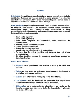 11
INFORME
Definición: Son publicaciones del estado en que se encuentra un trabajo
académico. Presenta de manera objetiva, clara, precisa y concisa los
resultados de un trabajo. Sirve como herramienta para ordenar ideas, y
analizar los resultados alcanzados en un trabajo.
Características: El propósito del informe, como su propio nombre indica,
es informar. Sin embargo, los informes pueden incluir elementos
persuasivos, tales como recomendaciones, sugerencias u otras
conclusiones motivacionales que indican posibles acciones futuras que el
lector del informe pudiera adoptar.
 Es un texto expositivo
 Es un texto explicativo
 Tiene como propósito dar información sobre resultados de
investigación.
 Se centra en un tema determinado
 Utiliza un lenguaje objetivo.
 Se escribe en tercera persona
 La estructura predominante es la enunciativa.
 En este tipo de textos también está presente una estructura
argumentativa.
 En ellos también aparece la estructura descriptiva porque se
describen hechos.
Partes de un informe:
 Portada: datos personales del escritor o autor y el título del
informe.
 Índice: en esta parte van señaladas todas las partes del informe y
el total de páginas que contiene
 Cuerpo: es la información principal y completa del tema.
 Conclusiones: Aquí se presentan los resultados más importantes
que permiten responder las interrogantes planteadas.
 Bibliografía: es el ordenamiento alfabético y por fecha de la
literatura usada para responder todas las inquietudes y plantear
las ideas del trabajo.
 