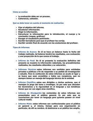 12
Cómo se evalúa:
 La evaluación debe ser un proceso.
 Coherencia, cohesión.
Qué se debe tener en cuenta al momento de realizarlos:
 Fijar el objetivo del informe.
 Recolectar información.
 Elegir la información.
 Estructurar la información para la introducción, el cuerpo y la
conclusión (mapas, gráficos).
 Escoger el vocabulario pertinente.
 Escribir borradores para que el profesor los corrija.
 Escribir versión final de acuerdo con las anotaciones del profesor.
Tipos de informes:
 Informe de Avance: En él se hace un balance hasta la fecha del
trabajo realizado, tal balance tendrá los resultados, una evaluación
y una proyección de lo que carece el trabajo.
 Informe de Final: En él se presenta la evaluación definitiva del
proyecto se muestra la información redactada, los procedimientos
realizados, los resultados obtenidos y su valoración.
 Informes Técnicos: estos informes son emitidos para entidades
privadas o públicas a fin de responder a su pedido de investigación
o estudio. Para la confección de estos informes se acude al rigor y
se busca que sean accesibles a todos sus receptores, que no
siempre tienen un manejo del lenguaje técnico de la entidad.
 Informe Científico: estos son dirigidos a ciertos sectores, que sí
manejan la jerga del tema a investigar. Es por esto que abundan
los tecnicismos y la rigurosidad en el lenguaje y sus temáticas
tienen que ver con algún área científico.
 Informe de Divulgación: los contenidos de estos informes son
presentados para el público general. Es por esto que se
caracterizan por tener un lenguaje para quienes poseen un nivel
cultural medio.
 Informe Mixto: estos informes son confeccionados para el público
en general y, al mismo, tiempo para una organización en
particular, de allí su nombre. Al destinarse a un público tan amplio,
 