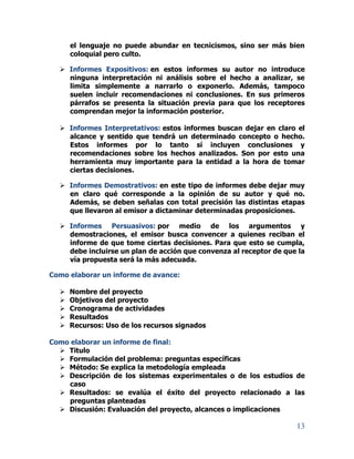 13
el lenguaje no puede abundar en tecnicismos, sino ser más bien
coloquial pero culto.
 Informes Expositivos: en estos informes su autor no introduce
ninguna interpretación ni análisis sobre el hecho a analizar, se
limita simplemente a narrarlo o exponerlo. Además, tampoco
suelen incluir recomendaciones ni conclusiones. En sus primeros
párrafos se presenta la situación previa para que los receptores
comprendan mejor la información posterior.
 Informes Interpretativos: estos informes buscan dejar en claro el
alcance y sentido que tendrá un determinado concepto o hecho.
Estos informes por lo tanto sí incluyen conclusiones y
recomendaciones sobre los hechos analizados. Son por esto una
herramienta muy importante para la entidad a la hora de tomar
ciertas decisiones.
 Informes Demostrativos: en este tipo de informes debe dejar muy
en claro qué corresponde a la opinión de su autor y qué no.
Además, se deben señalas con total precisión las distintas etapas
que llevaron al emisor a dictaminar determinadas proposiciones.
 Informes Persuasivos: por medio de los argumentos y
demostraciones, el emisor busca convencer a quienes reciban el
informe de que tome ciertas decisiones. Para que esto se cumpla,
debe incluirse un plan de acción que convenza al receptor de que la
vía propuesta será la más adecuada.
Como elaborar un informe de avance:
 Nombre del proyecto
 Objetivos del proyecto
 Cronograma de actividades
 Resultados
 Recursos: Uso de los recursos signados
Como elaborar un informe de final:
 Titulo
 Formulación del problema: preguntas específicas
 Método: Se explica la metodología empleada
 Descripción de los sistemas experimentales o de los estudios de
caso
 Resultados: se evalúa el éxito del proyecto relacionado a las
preguntas planteadas
 Discusión: Evaluación del proyecto, alcances o implicaciones
 