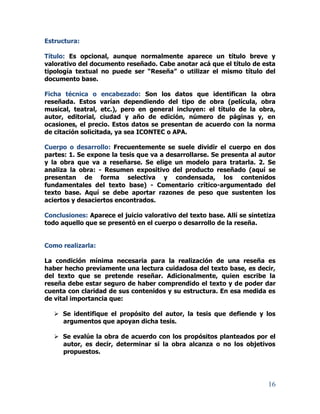 16
Estructura:
Título: Es opcional, aunque normalmente aparece un título breve y
valorativo del documento reseñado. Cabe anotar acá que el título de esta
tipología textual no puede ser “Reseña” o utilizar el mismo título del
documento base.
Ficha técnica o encabezado: Son los datos que identifican la obra
reseñada. Estos varían dependiendo del tipo de obra (película, obra
musical, teatral, etc.), pero en general incluyen: el título de la obra,
autor, editorial, ciudad y año de edición, número de páginas y, en
ocasiones, el precio. Estos datos se presentan de acuerdo con la norma
de citación solicitada, ya sea ICONTEC o APA.
Cuerpo o desarrollo: Frecuentemente se suele dividir el cuerpo en dos
partes: 1. Se expone la tesis que va a desarrollarse. Se presenta al autor
y la obra que va a reseñarse. Se elige un modelo para tratarla. 2. Se
analiza la obra: - Resumen expositivo del producto reseñado (aquí se
presentan de forma selectiva y condensada, los contenidos
fundamentales del texto base) - Comentario crítico-argumentado del
texto base. Aquí se debe aportar razones de peso que sustenten los
aciertos y desaciertos encontrados.
Conclusiones: Aparece el juicio valorativo del texto base. Allí se sintetiza
todo aquello que se presentó en el cuerpo o desarrollo de la reseña.
Como realizarla:
La condición mínima necesaria para la realización de una reseña es
haber hecho previamente una lectura cuidadosa del texto base, es decir,
del texto que se pretende reseñar. Adicionalmente, quien escribe la
reseña debe estar seguro de haber comprendido el texto y de poder dar
cuenta con claridad de sus contenidos y su estructura. En esa medida es
de vital importancia que:
 Se identifique el propósito del autor, la tesis que defiende y los
argumentos que apoyan dicha tesis.
 Se evalúe la obra de acuerdo con los propósitos planteados por el
autor, es decir, determinar si la obra alcanza o no los objetivos
propuestos.
 