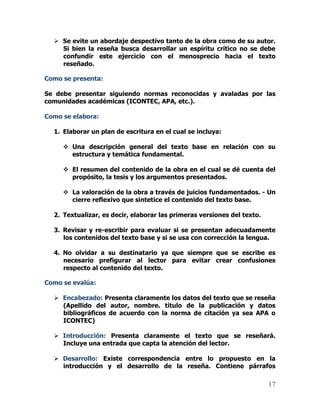17
 Se evite un abordaje despectivo tanto de la obra como de su autor.
Si bien la reseña busca desarrollar un espíritu crítico no se debe
confundir este ejercicio con el menosprecio hacia el texto
reseñado.
Como se presenta:
Se debe presentar siguiendo normas reconocidas y avaladas por las
comunidades académicas (ICONTEC, APA, etc.).
Como se elabora:
1. Elaborar un plan de escritura en el cual se incluya:
 Una descripción general del texto base en relación con su
estructura y temática fundamental.
 El resumen del contenido de la obra en el cual se dé cuenta del
propósito, la tesis y los argumentos presentados.
 La valoración de la obra a través de juicios fundamentados. - Un
cierre reflexivo que sintetice el contenido del texto base.
2. Textualizar, es decir, elaborar las primeras versiones del texto.
3. Revisar y re-escribir para evaluar si se presentan adecuadamente
los contenidos del texto base y si se usa con corrección la lengua.
4. No olvidar a su destinatario ya que siempre que se escribe es
necesario prefigurar al lector para evitar crear confusiones
respecto al contenido del texto.
Como se evalúa:
 Encabezado: Presenta claramente los datos del texto que se reseña
(Apellido del autor, nombre. título de la publicación y datos
bibliográficos de acuerdo con la norma de citación ya sea APA o
ICONTEC)
 Introducción: Presenta claramente el texto que se reseñará.
Incluye una entrada que capta la atención del lector.
 Desarrollo: Existe correspondencia entre lo propuesto en la
introducción y el desarrollo de la reseña. Contiene párrafos
 