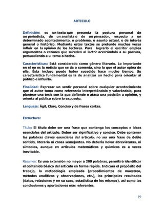 19
ARTICULO
Definición: es un texto que presenta la postura personal de
un periodista, de un analista o de un pensador, respecto a un
determinado acontecimiento, o problema, o asunto actual, o de interés
general o histórico. Mediante estos textos se pretende muchas veces
influir en la opinión de los lectores. Para lograrlo el escritor emplea
argumentos o razones que suceden al lector acercándolo a su postura,
persuadiendo a u tema o hecho.
Características: Está considerado como género literario. Lo importante
en él no es la noticia que se da o comenta, sino lo que el autor opina de
ella. Ésta incluso puede haber sucedido hace mucho tiempo. Su
característica fundamental es la de analizar un hecho para orientar al
público e influirlo.
Finalidad: Expresar un sentir personal sobre cualquier acontecimiento
que el autor toma como referencia interpretándolo y valorándolo, para
plantear una tesis con la que defiende o ataca una posición u opinión, y
orienta al público sobre lo expuesto.
Lenguaje: Ágil, Claro, Conciso y de frases cortas.
Estructura:
Título: El título debe ser una frase que contenga los conceptos e ideas
esenciales del artículo. Deber ser significativo y conciso. Debe contener
las palabras claves esenciales del artículo, no ser una frase de doble
sentido, literaria ni cosas semejantes. No debería llevar abreviaturas, ni
símbolos, aunque en artículos matemáticos y químicos es a veces
inevitable.
Resumen: Es una extensión no mayor a 200 palabras, permitirá identificar
el contenido básico del artículo en forma rápida. Indicara el propósito del
trabajo, la metodología empleada (procedimientos de muestreo,
métodos analíticos y observaciones, etc.), los principales resultados
(datos, relaciones y en su caso, estadística de los mismos), así como las
conclusiones y aportaciones más relevantes.
 