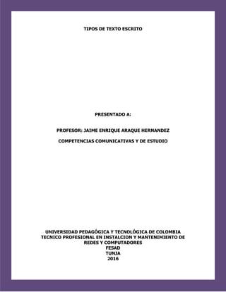 TIPOS DE TEXTO ESCRITO
PRESENTADO A:
PROFESOR: JAIME ENRIQUE ARAQUE HERNANDEZ
COMPETENCIAS COMUNICATIVAS Y DE ESTUDIO
UNIVERSIDAD PEDAGÓGICA Y TECNOLÓGICA DE COLOMBIA
TECNICO PROFESIONAL EN INSTALCION Y MANTENIMIENTO DE
REDES Y COMPUTADORES
FESAD
TUNJA
2016
 