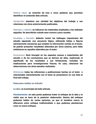 20
Palabras claves: se incluirán de tres a cinco palabras que permitan
identificar el contenido delo artículo.
Introducción: Asentara con claridad los objetivos del trabajo y sus
relaciones con otros anteriormente publicados.
Materiales y métodos: se indicaran los materiales empleados y los métodos
seguidos. Se describirán cuándo sean nuevos o poco usuales.
Resultados y discusión: deberán incluir los hallazgos importantes del
estudio siguiendo una secuencia lógica, utilizando tablas o figuras
estrictamente necesarias que amplíen la información vertida en el texto.
Se podrán presentar resultados obtenidos por otros autores, pero debe
enfatizarse en aquellos obtenidos por el autor.
Conclusiones: Hará hincapié en los aspectos nuevos e importantes del
estudio y de las conclusiones que se deriven de ellos, explicando el
significado de los resultados y sus limitaciones, incluidas las
implicaciones para investigaciones futuras. En caso, relacionar las
observaciones con otros estudios realizados.
Referencias: todas las referencias a publicaciones hechas en el texto o
relacionadas estrechamente con el tema se presentaran en una lista al
final del trabajo.
Pasos para realizar un artículo:
La idea: es el principio de todo artículo.
Planteamiento: en este punto podemos tratar el enfoque de la idea y la
visión que se hace de la posterior elaboración. Dentro del enfoque
podemos hablar de varias opciones, ya que la temática marca la
diferencia entre enfoque tradicionalista o que podamos plantearnos
crear un nuevo enfoque.
 