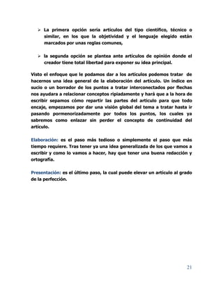 21
 La primera opción sería artículos del tipo científico, técnico o
similar, en los que la objetividad y el lenguaje elegido están
marcados por unas reglas comunes,
 la segunda opción se plantea ante artículos de opinión donde el
creador tiene total libertad para exponer su idea principal.
Visto el enfoque que le podamos dar a los artículos podemos tratar de
hacernos una idea general de la elaboración del artículo. Un índice en
sucio o un borrador de los puntos a tratar interconectados por flechas
nos ayudara a relacionar conceptos ripiadamente y hará que a la hora de
escribir sepamos cómo repartir las partes del articulo para que todo
encaje, empezamos por dar una visión global del tema a tratar hasta ir
pasando pormenorizadamente por todos los puntos, los cuales ya
sabremos como enlazar sin perder el concepto de continuidad del
artículo.
Elaboración: es el paso más tedioso o simplemente el paso que más
tiempo requiere. Tras tener ya una idea generalizada de los que vamos a
escribir y como lo vamos a hacer, hay que tener una buena redacción y
ortografía.
Presentación: es el último paso, la cual puede elevar un artículo al grado
de la perfección.
 