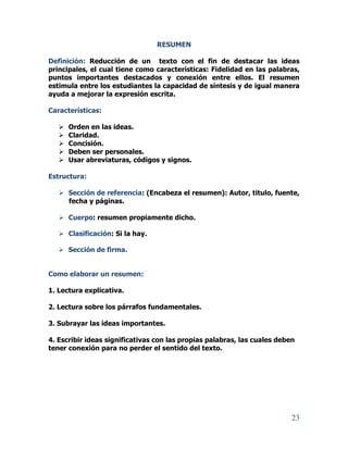 23
RESUMEN
Definición: Reducción de un texto con el fin de destacar las ideas
principales, el cual tiene como características: Fidelidad en las palabras,
puntos importantes destacados y conexión entre ellos. El resumen
estimula entre los estudiantes la capacidad de síntesis y de igual manera
ayuda a mejorar la expresión escrita.
Características:
 Orden en las ideas.
 Claridad.
 Concisión.
 Deben ser personales.
 Usar abreviaturas, códigos y signos.
Estructura:
 Sección de referencia: (Encabeza el resumen): Autor, titulo, fuente,
fecha y páginas.
 Cuerpo: resumen propiamente dicho.
 Clasificación: Si la hay.
 Sección de firma.
Como elaborar un resumen:
1. Lectura explicativa.
2. Lectura sobre los párrafos fundamentales.
3. Subrayar las ideas importantes.
4. Escribir ideas significativas con las propias palabras, las cuales deben
tener conexión para no perder el sentido del texto.
 