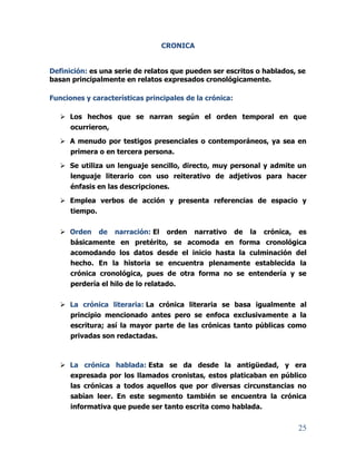 25
CRONICA
Definición: es una serie de relatos que pueden ser escritos o hablados, se
basan principalmente en relatos expresados cronológicamente.
Funciones y características principales de la crónica:
 Los hechos que se narran según el orden temporal en que
ocurrieron,
 A menudo por testigos presenciales o contemporáneos, ya sea en
primera o en tercera persona.
 Se utiliza un lenguaje sencillo, directo, muy personal y admite un
lenguaje literario con uso reiterativo de adjetivos para hacer
énfasis en las descripciones.
 Emplea verbos de acción y presenta referencias de espacio y
tiempo.
 Orden de narración: El orden narrativo de la crónica, es
básicamente en pretérito, se acomoda en forma cronológica
acomodando los datos desde el inicio hasta la culminación del
hecho. En la historia se encuentra plenamente establecida la
crónica cronológica, pues de otra forma no se entendería y se
perdería el hilo de lo relatado.
 La crónica literaria: La crónica literaria se basa igualmente al
principio mencionado antes pero se enfoca exclusivamente a la
escritura; así la mayor parte de las crónicas tanto públicas como
privadas son redactadas.
 La crónica hablada: Esta se da desde la antigüedad, y era
expresada por los llamados cronistas, estos platicaban en público
las crónicas a todos aquellos que por diversas circunstancias no
sabían leer. En este segmento también se encuentra la crónica
informativa que puede ser tanto escrita como hablada.
 