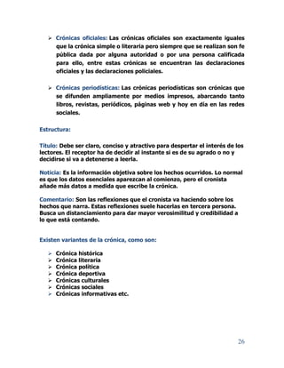 26
 Crónicas oficiales: Las crónicas oficiales son exactamente iguales
que la crónica simple o literaria pero siempre que se realizan son fe
pública dada por alguna autoridad o por una persona calificada
para ello, entre estas crónicas se encuentran las declaraciones
oficiales y las declaraciones policiales.
 Crónicas periodísticas: Las crónicas periodísticas son crónicas que
se difunden ampliamente por medios impresos, abarcando tanto
libros, revistas, periódicos, páginas web y hoy en día en las redes
sociales.
Estructura:
Título: Debe ser claro, conciso y atractivo para despertar el interés de los
lectores. El receptor ha de decidir al instante si es de su agrado o no y
decidirse si va a detenerse a leerla.
Noticia: Es la información objetiva sobre los hechos ocurridos. Lo normal
es que los datos esenciales aparezcan al comienzo, pero el cronista
añade más datos a medida que escribe la crónica.
Comentario: Son las reflexiones que el cronista va haciendo sobre los
hechos que narra. Estas reflexiones suele hacerlas en tercera persona.
Busca un distanciamiento para dar mayor verosimilitud y credibilidad a
lo que está contando.
Existen variantes de la crónica, como son:
 Crónica histórica
 Crónica literaria
 Crónica política
 Crónica deportiva
 Crónicas culturales
 Crónicas sociales
 Crónicas informativas etc.
 