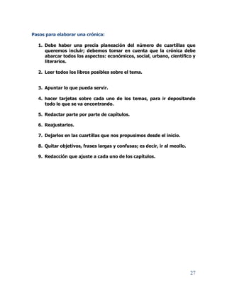 27
Pasos para elaborar una crónica:
1. Debe haber una precia planeación del número de cuartillas que
queremos incluir; debemos tomar en cuenta que la crónica debe
abarcar todos los aspectos: económicos, social, urbano, científico y
literarios.
2. Leer todos los libros posibles sobre el tema.
3. Apuntar lo que pueda servir.
4. hacer tarjetas sobre cada uno de los temas, para ir depositando
todo lo que se va encontrando.
5. Redactar parte por parte de capítulos.
6. Reajustarlos.
7. Dejarlos en las cuartillas que nos propusimos desde el inicio.
8. Quitar objetivos, frases largas y confusas; es decir, ir al meollo.
9. Redacción que ajuste a cada uno de los capítulos.
 