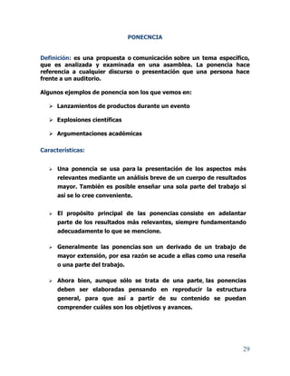 29
PONECNCIA
Definición: es una propuesta o comunicación sobre un tema específico,
que es analizada y examinada en una asamblea. La ponencia hace
referencia a cualquier discurso o presentación que una persona hace
frente a un auditorio.
Algunos ejemplos de ponencia son los que vemos en:
 Lanzamientos de productos durante un evento
 Explosiones científicas
 Argumentaciones académicas
Características:
 Una ponencia se usa para la presentación de los aspectos más
relevantes mediante un análisis breve de un cuerpo de resultados
mayor. También es posible enseñar una sola parte del trabajo si
así se lo cree conveniente.
 El propósito principal de las ponencias consiste en adelantar
parte de los resultados más relevantes, siempre fundamentando
adecuadamente lo que se mencione.
 Generalmente las ponencias son un derivado de un trabajo de
mayor extensión, por esa razón se acude a ellas como una reseña
o una parte del trabajo.
 Ahora bien, aunque sólo se trata de una parte, las ponencias
deben ser elaboradas pensando en reproducir la estructura
general, para que así a partir de su contenido se puedan
comprender cuáles son los objetivos y avances.
 