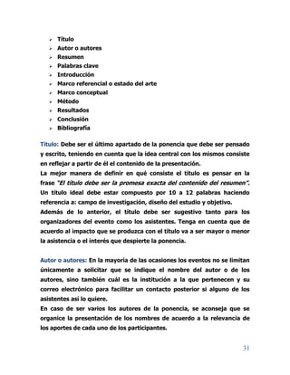 31
 Título
 Autor o autores
 Resumen
 Palabras clave
 Introducción
 Marco referencial o estado del arte
 Marco conceptual
 Método
 Resultados
 Conclusión
 Bibliografía
Título: Debe ser el último apartado de la ponencia que debe ser pensado
y escrito, teniendo en cuenta que la idea central con los mismos consiste
en reflejar a partir de él el contenido de la presentación.
La mejor manera de definir en qué consiste el título es pensar en la
frase “El título debe ser la promesa exacta del contenido del resumen”.
Un título ideal debe estar compuesto por 10 a 12 palabras haciendo
referencia a: campo de investigación, diseño del estudio y objetivo.
Además de lo anterior, el título debe ser sugestivo tanto para los
organizadores del evento como los asistentes. Tenga en cuenta que de
acuerdo al impacto que se produzca con el título va a ser mayor o menor
la asistencia o el interés que despierte la ponencia.
Autor o autores: En la mayoría de las ocasiones los eventos no se limitan
únicamente a solicitar que se indique el nombre del autor o de los
autores, sino también cuál es la institución a la que pertenecen y su
correo electrónico para facilitar un contacto posterior si alguno de los
asistentes así lo quiere.
En caso de ser varios los autores de la ponencia, se aconseja que se
organice la presentación de los nombres de acuerdo a la relevancia de
los aportes de cada uno de los participantes.
 