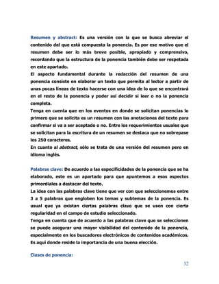 32
Resumen y abstract: Es una versión con la que se busca abreviar el
contenido del que está compuesta la ponencia. Es por ese motivo que el
resumen debe ser lo más breve posible, apropiado y comprensivo,
recordando que la estructura de la ponencia también debe ser respetada
en este apartado.
El aspecto fundamental durante la redacción del resumen de una
ponencia consiste en elaborar un texto que permita al lector a partir de
unas pocas líneas de texto hacerse con una idea de lo que se encontrará
en el resto de la ponencia y poder así decidir si leer o no la ponencia
completa.
Tenga en cuenta que en los eventos en donde se solicitan ponencias lo
primero que se solicita es un resumen con las anotaciones del texto para
confirmar si va a ser aceptado o no. Entre los requerimientos usuales que
se solicitan para la escritura de un resumen se destaca que no sobrepase
los 250 caracteres.
En cuanto al abstract, sólo se trata de una versión del resumen pero en
idioma inglés.
Palabras clave: De acuerdo a las especificidades de la ponencia que se ha
elaborado, este es un apartado para que apuntemos a esos aspectos
primordiales a destacar del texto.
La idea con las palabras clave tiene que ver con que seleccionemos entre
3 a 5 palabras que engloben los temas y subtemas de la ponencia. Es
usual que ya existan ciertas palabras clave que se usen con cierta
regularidad en el campo de estudio seleccionado.
Tenga en cuenta que de acuerdo a las palabras clave que se seleccionen
se puede asegurar una mayor visibilidad del contenido de la ponencia,
especialmente en los buscadores electrónicos de contenidos académicos.
Es aquí donde reside la importancia de una buena elección.
Clases de ponencia:
 