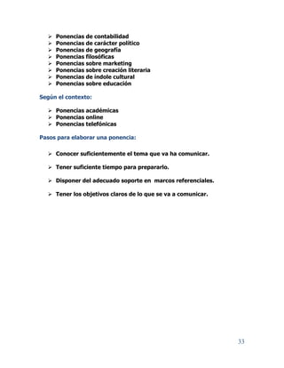 33
 Ponencias de contabilidad
 Ponencias de carácter político
 Ponencias de geografía
 Ponencias filosóficas
 Ponencias sobre marketing
 Ponencias sobre creación literaria
 Ponencias de índole cultural
 Ponencias sobre educación
Según el contexto:
 Ponencias académicas
 Ponencias online
 Ponencias telefónicas
Pasos para elaborar una ponencia:
 Conocer suficientemente el tema que va ha comunicar.
 Tener suficiente tiempo para prepararlo.
 Disponer del adecuado soporte en marcos referenciales.
 Tener los objetivos claros de lo que se va a comunicar.
 