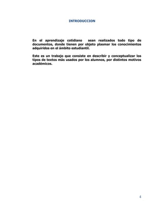 4
INTRODUCCION
En el aprendizaje cotidiano sean realizados todo tipo de
documentos, donde tienen por objeto plasmar los conocimientos
adquiridos en el ámbito estudiantil.
Este es un trabajo que consiste en describir y conceptualizar los
tipos de textos más usados por los alumnos, por distintos motivos
académicos.
 