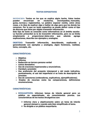 5
TEXTOS EXPOSITIVOS
DEFINICION: Textos en los que se explica algún hecho. Estos textos
pueden encontrase en recetarios, enciclopedias, manuales,
guías, normas y reglamentos. La palabra exponer remite, entre otras
cosas, a la idea de explicar algo o hablar de algo para que los demás los
conozcan. Por lo que un texto expositivo se puede definir como el tipo
de discurso que tiene por objeto transmitir información.
Este tipo de texto es conocido como informativos en el ámbito escolar.
La función primordial es la de transmitir información, pero no se limita
simplemente a proporcionar datos sino que además agrega
explicaciones, describe con ejemplos y analogías.
OBJETIVO: Transmitir información, describiendo, explicando y
generalizando con ejemplos y analogías, algún fenómeno, realidad,
tema, concepto, etc.
CARACTERÍSTICAS:
 Objetivo
 Informa
 Redacción en tercera persona verbal
 Léxico denotativo
 Uso de oraciones impersonales y enunciativas.
 Claridad y precisión
 Uso preferente del presente intemporal y del modo indicativo,
puntualmente, el uso del imperfecto si se trata de descripción de
procesos
 Uso de conectores (ordenadores, explicativos, ejemplificadores).
 Empleo de recursos como las comparaciones, definiciones
enumeraciones.
CARACTERÍSTICAS:
 DIVULGATIVOS: informan temas de interés general para un
público no especializado, sin conocimientos previos. Las
características de los textos divulgativos son:
 Informa clara y objetivamente sobre un tema de interés
general siempre y cuando este bien simplificado el tema.
 Va dirigida a un público mayoritario.
 