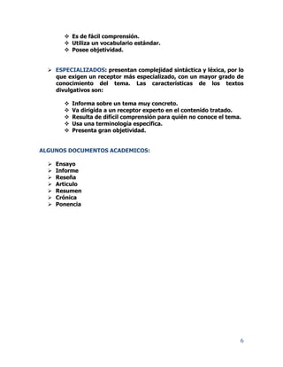 6
 Es de fácil comprensión.
 Utiliza un vocabulario estándar.
 Posee objetividad.
 ESPECIALIZADOS: presentan complejidad sintáctica y léxica, por lo
que exigen un receptor más especializado, con un mayor grado de
conocimiento del tema. Las características de los textos
divulgativos son:
 Informa sobre un tema muy concreto.
 Va dirigida a un receptor experto en el contenido tratado.
 Resulta de difícil comprensión para quién no conoce el tema.
 Usa una terminología específica.
 Presenta gran objetividad.
ALGUNOS DOCUMENTOS ACADEMICOS:
 Ensayo
 Informe
 Reseña
 Articulo
 Resumen
 Crónica
 Ponencia
 