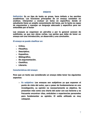 7
ENSAYO
Definición: Es un tipo de texto en prosa, hace énfasis a los escritos
académicos. Las funciones principales de un ensayo consisten en
analizar, interpretar y evaluar un tema en específico; donde el
estudiante tiene un amplio conocimiento del tema, por lo tanto es capaz
de argumentar y manejar un lenguaje adecuado y específico para ser
entendido por el lector
Los ensayos se organizan en párrafos y por lo general carecen de
subtítulos, ya que son obras cortas. Las partes que debe de tener un
ensayo son una introducción, un desarrollo y una conclusión.
El ensayo se puede clasificar en:
 Crítico.
 Filosófico.
 Descriptivo.
 Expositivo.
 Bibliográfico.
 De argumentación.
 Científico.
 Literario.
Características del ensayo:
Para que un texto sea considerado un ensayo debe tener los siguientes
aspectos:
 Es subjetivo: Los ensayos son subjetivos ya que exponen el
punto de vista del autor, que a pesar de fundamentarse en una
investigación, su opinión no necesariamente es objetiva. Se
presentan más como una charla del autor con sus lectores y es
frecuente encontrar citas, anécdotas o experiencias personales
para fundamentar su opinión. El estilo utilizado es muy
coloquial.
 
