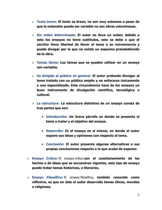 8
 Texto breve: El texto es breve, no son muy extensos a pesar de
que la extensión puede ser variable no son obras voluminosas.
 Sin orden determinado: El autor no lleva un orden; debido a
esto los ensayos no tiene subtítulos, esto se debe a que el
escritor tiene libertad de llevar el tema a su conveniencia y
puede divagar por lo que no existe un esquema preestablecido
de la obra.
 Temas libres: Los temas que se pueden utilizar en un ensayo
son variados.
 Va dirigido al público en general: El autor pretende divulgar el
tema tratado con un público amplio y no enfocarse únicamente
a uno especializado. Esta circunstancia hace de los ensayos un
buen instrumento de divulgación científica, tecnológica o
cultural.
 La estructura: La estructura distintiva de un ensayo consta de
tres partes que son:
 Introducción: Un breve párrafo en donde se presenta el
tema a tratar y el objetivo del ensayo.
 Desarrollo: Es el ensayo en sí mismo, en donde el autor
expone sus ideas y opiniones con respecto al tema.
 Conclusión: El autor presenta algunas alternativas o sus
propias conclusiones respecto a lo que acaba de exponer.
 Ensayo Crítico: El ensayo crítico son el cuestionamiento de los
hechos o de ideas que se encuentren vigentes, este tipo de ensayo
puede tratar temas históricos, o literarios.
 Ensayo Filosófico: El ensayo filosófico, también conocido como
reflexivo, es que en éste el autor desarrolla temas éticos, morales
o religiosos.
 