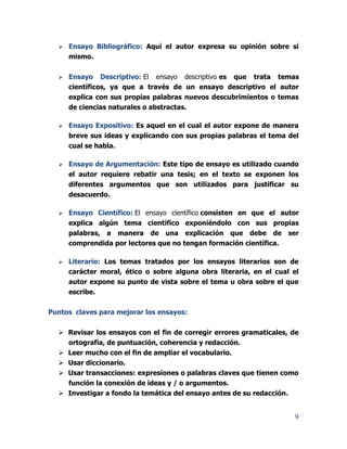 9
 Ensayo Bibliográfico: Aquí el autor expresa su opinión sobre sí
mismo.
 Ensayo Descriptivo: El ensayo descriptivo es que trata temas
científicos, ya que a través de un ensayo descriptivo el autor
explica con sus propias palabras nuevos descubrimientos o temas
de ciencias naturales o abstractas.
 Ensayo Expositivo: Es aquel en el cual el autor expone de manera
breve sus ideas y explicando con sus propias palabras el tema del
cual se habla.
 Ensayo de Argumentación: Este tipo de ensayo es utilizado cuando
el autor requiere rebatir una tesis; en el texto se exponen los
diferentes argumentos que son utilizados para justificar su
desacuerdo.
 Ensayo Científico: El ensayo científico consisten en que el autor
explica algún tema científico exponiéndolo con sus propias
palabras, a manera de una explicación que debe de ser
comprendida por lectores que no tengan formación científica.
 Literario: Los temas tratados por los ensayos literarios son de
carácter moral, ético o sobre alguna obra literaria, en el cual el
autor expone su punto de vista sobre el tema u obra sobre el que
escribe.
Puntos claves para mejorar los ensayos:
 Revisar los ensayos con el fin de corregir errores gramaticales, de
ortografía, de puntuación, coherencia y redacción.
 Leer mucho con el fin de ampliar el vocabulario.
 Usar diccionario.
 Usar transacciones: expresiones o palabras claves que tienen como
función la conexión de ideas y / o argumentos.
 Investigar a fondo la temática del ensayo antes de su redacción.
 