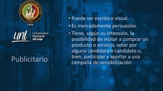 Publicitario
• Puede ser escrito o visual.
• Es marcadamente persuasivo.
• Tiene, según su intención, la
posibilidad de incitar a comprar un
producto o servicio, votar por
alguna candidata o candidato o,
bien, participar y aportar a una
campaña de sensibilización.
 