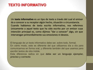 TEXTO INFORMATIVO
Un texto informativo es un tipo de texto a través del cual el emisor
da a conocer a su receptor algún hecho, situación o circunstancia.
Cuando hablamos de texto escrito informativo, nos referimos
únicamente a aquel texto que ha sido escrito por un emisor cuya
intención principal es, como dijimos "dar a conocer" algo, sin que
intervengan primordialmente sus emociones ni deseos.
El lenguaje de un texto informativo debe ser, sobre todo, formal.
En cierto modo, este es diferente del que utilizamos día a día para
comunicarnos en forma oral, y diferente también del que usamos para
escribir textos de otra índole.
Esta diferencia radica en que debe ser un lenguaje ejemplar,
preciso y correcto
 