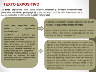TEXTO EXPOSITIVO
Todo texto expositivo debe
reunir la siguientes
características:
•CLARIDAD. Las palabras que
empleamos deben representar todo el
sentido de nuestras ideas.
•OBJETIVIDAD. Debemos presentar las
ideas tal y como son y no desde
nuestro modo de pensar o de sentir,
•EXACTITUD. Debemos comunicar los
conocimientos del modo más preciso.
*SENCILLEZ Y NATURALIDAD. A lo largo
del texto no debemos de hacer
muestra de erudición y tampoco hacer
referencias de tipo personal.
Cuando se redactan textos expositivos se deben
utilizar los siguientes procedimientos
Debe utilizarse un léxico específico según la temática
que se trate y los términos empleados han de estar
despejados de toda ambigüedad.
Se deben usar ejemplos porque nos sirven para
apoyar lo que tratamos de explicar o analizar, y que
ayuden al receptor a comprender mejor el tema.
La disposición del discurso es fundamental, así, en
todo momento el principal objetivo será desarrollar
el contenido del texto de manera clara y ordenada.
Para ello debemos informarnos bien del tema que
vamos a desarrollar y adoptar una organización
funcional que nos permita distribuir tanto la idea
principal como los diversos aspectos que con ello
están relacionados.
El texto expositivo tiene como objetivo informar y difundir conocimientos
(=enseñar =finalidad pedagógica) sobre un tema. La intención informativa hace
que en los textos predomine la función referencial
 